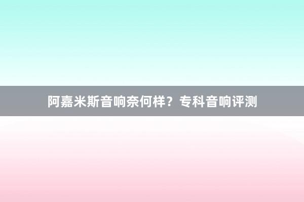 阿嘉米斯音响奈何样？专科音响评测