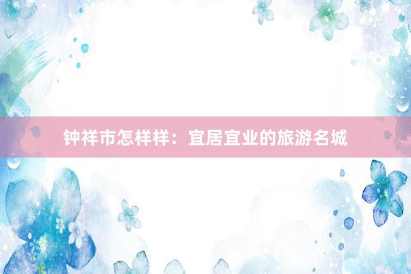 钟祥市怎样样:宜居宜业的旅游名城
