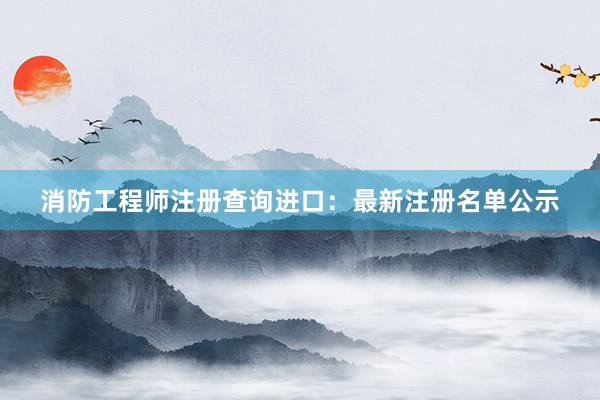 消防工程师注册查询进口:最新注册名单公示
